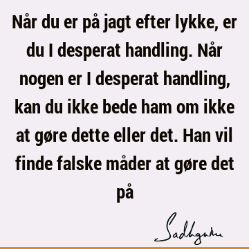 Når du er på jagt efter lykke, er du i desperat handling. Når nogen er i desperat handling, kan du ikke bede ham om ikke at gøre dette eller det. Han vil finde