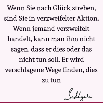 Wenn Sie nach Glück streben, sind Sie in verzweifelter Aktion. Wenn jemand verzweifelt handelt, kann man ihm nicht sagen, dass er dies oder das nicht tun soll.