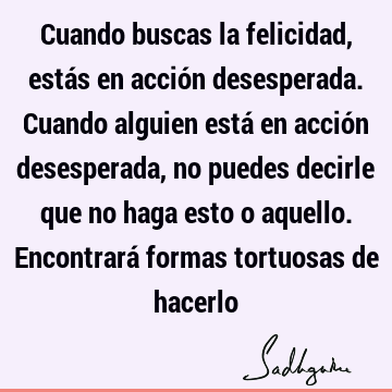 Cuando buscas la felicidad, estás en acción desesperada. Cuando alguien está en acción desesperada, no puedes decirle que no haga esto o aquello. Encontrará