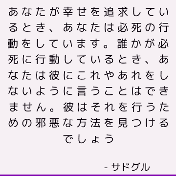 あなたが幸せを追求しているとき、あなたは必死の行動をしています。 誰かが必死に行動しているとき、あなたは彼にこれやあれをしないように言うことはできません。 彼はそれを行うための邪悪な方法を見つけるでしょう