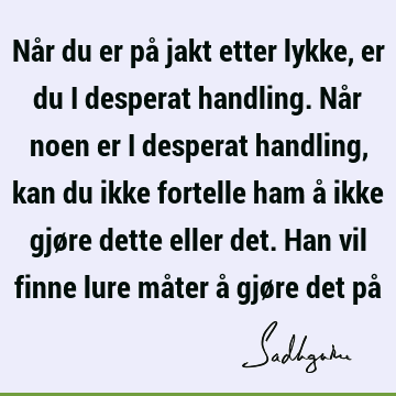 Når du er på jakt etter lykke, er du i desperat handling. Når noen er i desperat handling, kan du ikke fortelle ham å ikke gjøre dette eller det. Han vil finne