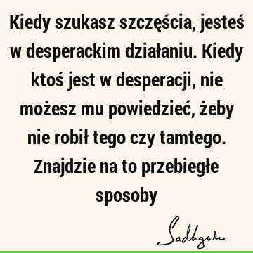 Kiedy szukasz szczęścia, jesteś w desperackim działaniu. Kiedy ktoś jest w desperacji, nie możesz mu powiedzieć, żeby nie robił tego czy tamtego. Znajdzie na