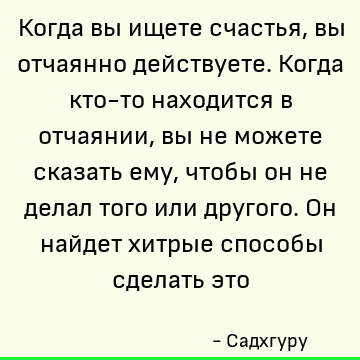 Когда вы ищете счастья, вы отчаянно действуете. Когда кто-то находится в отчаянии, вы не можете сказать ему, чтобы он не делал того или другого. Он найдет хитры