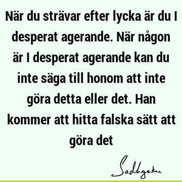 När du strävar efter lycka är du i desperat agerande. När någon är i desperat agerande kan du inte säga till honom att inte göra detta eller det. Han kommer