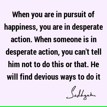 When you are in pursuit of happiness, you are in desperate action. When someone is in desperate action, you can