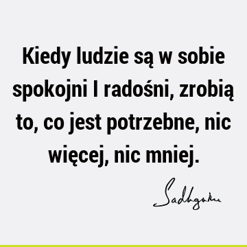 Kiedy ludzie są w sobie spokojni i radośni, zrobią to, co jest potrzebne, nic więcej, nic