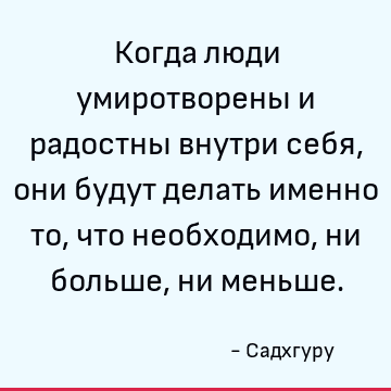 Когда люди умиротворены и радостны внутри себя, они будут делать именно то, что необходимо, ни больше, ни меньше