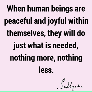 When human beings are peaceful and joyful within themselves, they will do just what is needed, nothing more, nothing