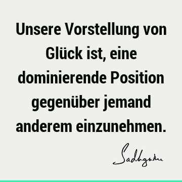 Unsere Vorstellung von Glück ist, eine dominierende Position gegenüber jemand anderem