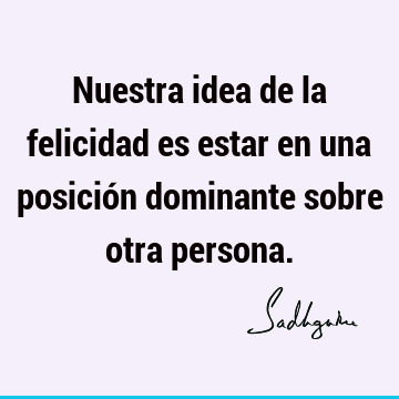 Nuestra idea de la felicidad es estar en una posición dominante sobre otra