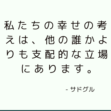 私たちの幸せの考えは、他の誰かよりも支配的な立場にあります。