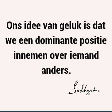 Ons idee van geluk is dat we een dominante positie innemen over iemand