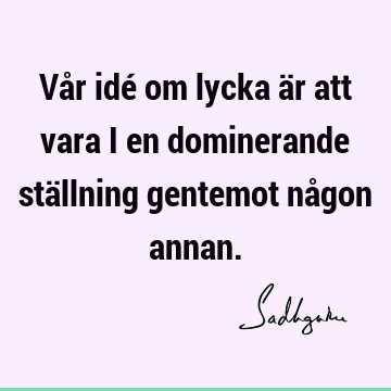 Vår idé om lycka är att vara i en dominerande ställning gentemot någon