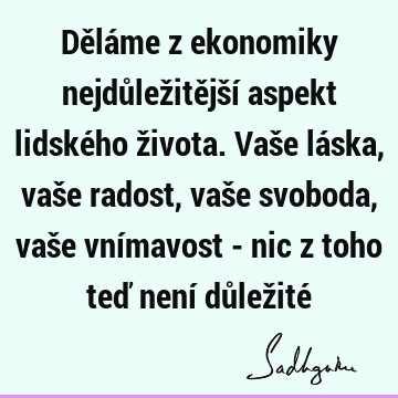 Děláme z ekonomiky nejdůležitější aspekt lidského života. Vaše láska, vaše radost, vaše svoboda, vaše vnímavost - nic z toho teď není důležité