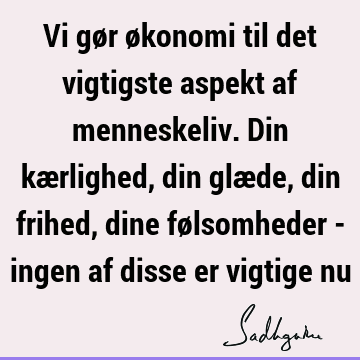 Vi gør økonomi til det vigtigste aspekt af menneskeliv. Din kærlighed, din glæde, din frihed, dine følsomheder - ingen af disse er vigtige