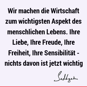 Wir machen die Wirtschaft zum wichtigsten Aspekt des menschlichen Lebens. Ihre Liebe, Ihre Freude, Ihre Freiheit, Ihre Sensibilität - nichts davon ist jetzt