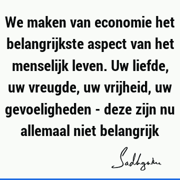 We maken van economie het belangrijkste aspect van het menselijk leven. Uw liefde, uw vreugde, uw vrijheid, uw gevoeligheden - deze zijn nu allemaal niet