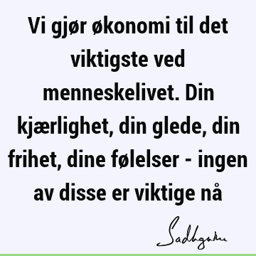 Vi gjør økonomi til det viktigste ved menneskelivet. Din kjærlighet, din glede, din frihet, dine følelser - ingen av disse er viktige nå