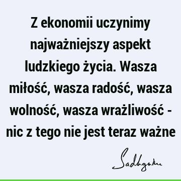 Z ekonomii uczynimy najważniejszy aspekt ludzkiego życia. Wasza miłość, wasza radość, wasza wolność, wasza wrażliwość - nic z tego nie jest teraz waż