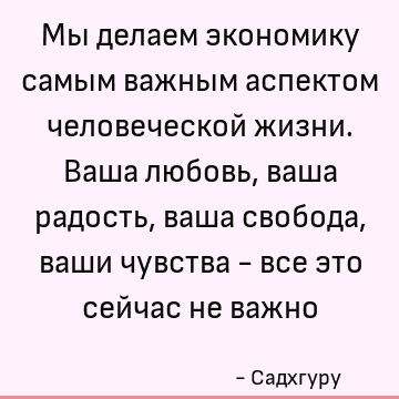 Мы делаем экономику самым важным аспектом человеческой жизни. Ваша любовь, ваша радость, ваша свобода, ваши чувства - все это сейчас не важно