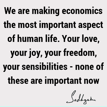 We are making economics the most important aspect of human life. Your love, your joy, your freedom, your sensibilities - none of these are important