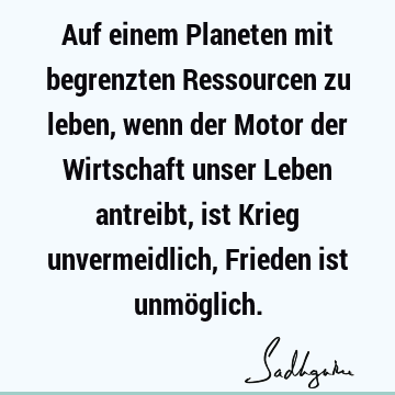 Auf einem Planeten mit begrenzten Ressourcen zu leben, wenn der Motor der Wirtschaft unser Leben antreibt, ist Krieg unvermeidlich, Frieden ist unmö