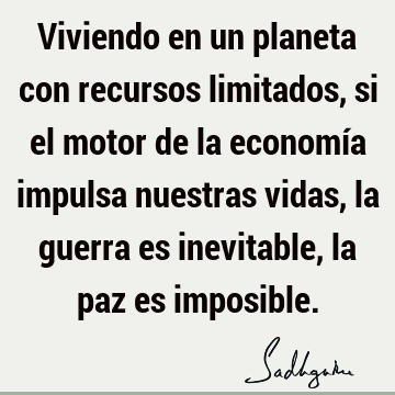 Viviendo en un planeta con recursos limitados, si el motor de la economía impulsa nuestras vidas, la guerra es inevitable, la paz es