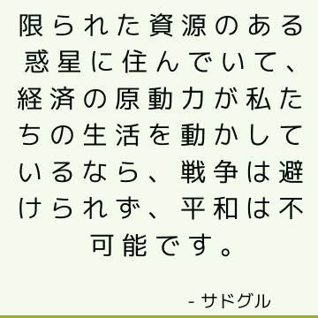 限られた資源のある惑星に住んでいて、経済の原動力が私たちの生活を動かしているなら、戦争は避けられず、平和は不可能です。