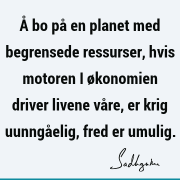 Å bo på en planet med begrensede ressurser, hvis motoren i økonomien driver livene våre, er krig uunngåelig, fred er