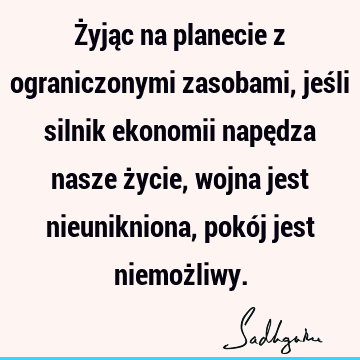 Żyjąc na planecie z ograniczonymi zasobami, jeśli silnik ekonomii napędza nasze życie, wojna jest nieunikniona, pokój jest niemoż