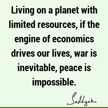 Living on a planet with limited resources, if the engine of economics drives our lives, war is inevitable, peace is