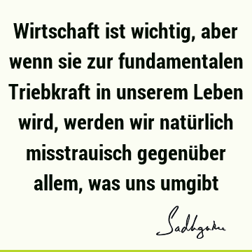 Wirtschaft ist wichtig, aber wenn sie zur fundamentalen Triebkraft in unserem Leben wird, werden wir natürlich misstrauisch gegenüber allem, was uns