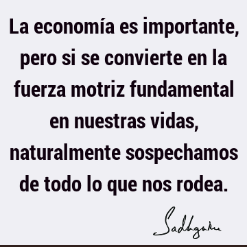 La economía es importante, pero si se convierte en la fuerza motriz fundamental en nuestras vidas, naturalmente sospechamos de todo lo que nos