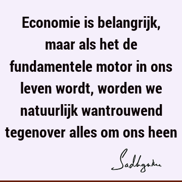 Economie is belangrijk, maar als het de fundamentele motor in ons leven wordt, worden we natuurlijk wantrouwend tegenover alles om ons