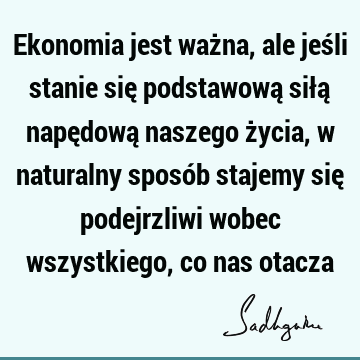 Ekonomia jest ważna, ale jeśli stanie się podstawową siłą napędową naszego życia, w naturalny sposób stajemy się podejrzliwi wobec wszystkiego, co nas