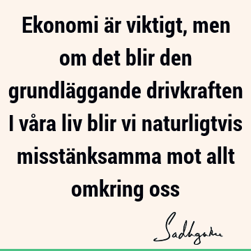 Ekonomi är viktigt, men om det blir den grundläggande drivkraften i våra liv blir vi naturligtvis misstänksamma mot allt omkring