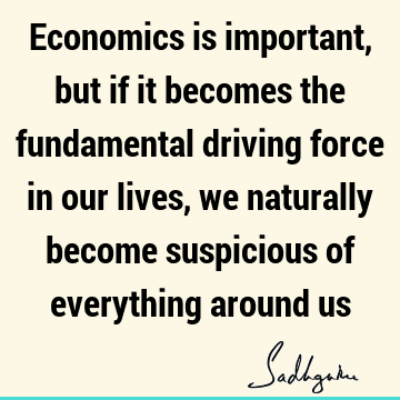 Economics is important, but if it becomes the fundamental driving force in our lives, we naturally become suspicious of everything around