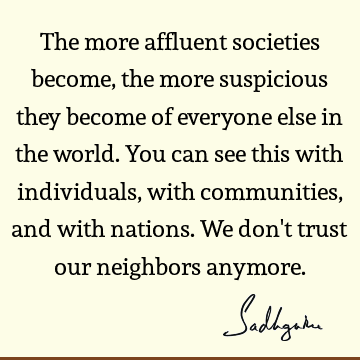 The more affluent societies become, the more suspicious they become of everyone else in the world. You can see this with individuals, with communities, and
