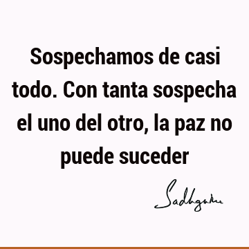 Sospechamos de casi todo. Con tanta sospecha el uno del otro, la paz no puede