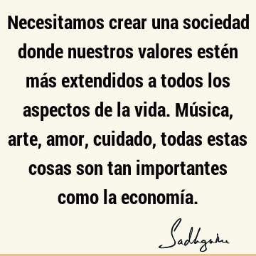 Necesitamos crear una sociedad donde nuestros valores estén más extendidos a todos los aspectos de la vida. Música, arte, amor, cuidado, todas estas cosas son