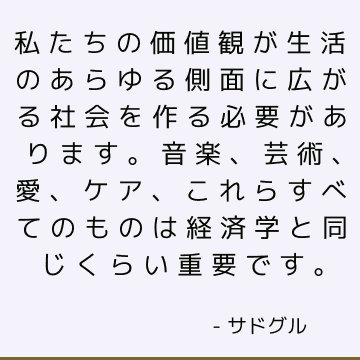 私たちの価値観が生活のあらゆる側面に広がる社会を作る必要があります。 音楽、芸術、愛、ケア、これらすべてのものは経済学と同じくらい重要です。