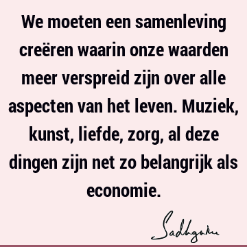 We moeten een samenleving creëren waarin onze waarden meer verspreid zijn over alle aspecten van het leven. Muziek, kunst, liefde, zorg, al deze dingen zijn