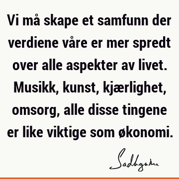 Vi må skape et samfunn der verdiene våre er mer spredt over alle aspekter av livet. Musikk, kunst, kjærlighet, omsorg, alle disse tingene er like viktige som ø