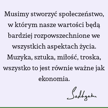 Musimy stworzyć społeczeństwo, w którym nasze wartości będą bardziej rozpowszechnione we wszystkich aspektach życia. Muzyka, sztuka, miłość, troska, wszystko