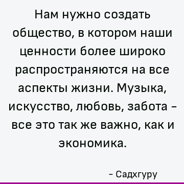 Нам нужно создать общество, в котором наши ценности более широко распространяются на все аспекты жизни. Музыка, искусство, любовь, забота - все это так же важно