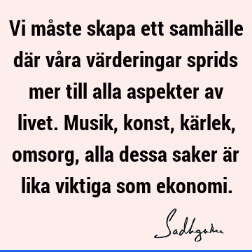 Vi måste skapa ett samhälle där våra värderingar sprids mer till alla aspekter av livet. Musik, konst, kärlek, omsorg, alla dessa saker är lika viktiga som