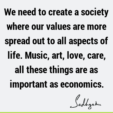 We need to create a society where our values are more spread out to all aspects of life. Music, art, love, care, all these things are as important as