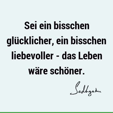 Sei ein bisschen glücklicher, ein bisschen liebevoller - das Leben wäre schö