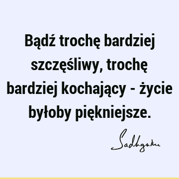 Bądź trochę bardziej szczęśliwy, trochę bardziej kochający - życie byłoby pię