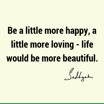 Be a little more happy, a little more loving - life would be more